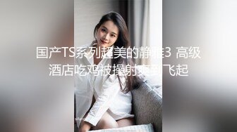 国产TS系列超美的静雅3 高级酒店吃鸡被操射爽到飞起