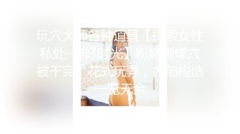 玩穴大师各种道具【探索女性私处-美好时光】粉嫩蝴蝶穴被干完，花式玩弄，内部构造一览无余