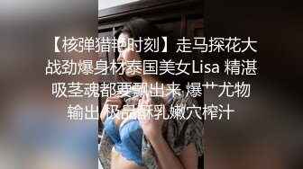 【核弹猎艳时刻】走马探花大战劲爆身材泰国美女Lisa 精湛吸茎魂都要飘出来 爆艹尤物输出 极品酥乳嫩穴榨汁