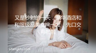 又是秒射的一天，豪华酒店和和服极品美女来一发，先口交再啪啪