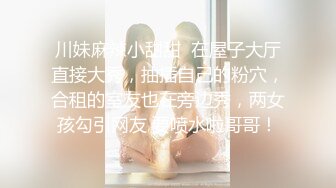 川妹麻辣小甜甜  在屋子大厅直接大秀，抽插自己的粉穴，合租的室友也在旁边秀，两女孩勾引网友 要喷水啦哥哥！