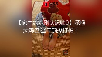 【家中约炮刚认识帅0】深喉大鸡巴,猛干顶操打桩！