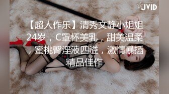 【超人作乐】清秀文静小姐姐24岁，C罩杯美乳，甜美温柔，蜜桃臀淫液四溢，激情暴插精品佳作