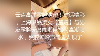 云盘高质露脸泄密！对话精彩，上海极品美女【童婕】与男友露脸无套啪啪自拍，高潮喷水，哭腔呻吟声简直太顶了