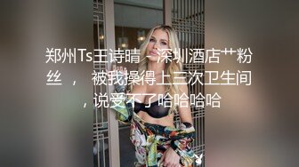 郑州Ts王诗晴 - 深圳酒店艹粉丝 ，  被我操得上三次卫生间，说受不了哈哈哈哈