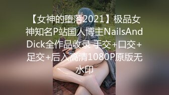 【女神的堕落2021】极品女神知名P站国人博主NailsAndDick全作品收录 手交+口交+足交+后入高清1080P原版无水印