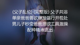 (父子乱伦) (完整版) 父子共浴单亲爸爸兽欲爆发强行开苞处男儿子秒变爸爸泄欲工具激操配种精液流出